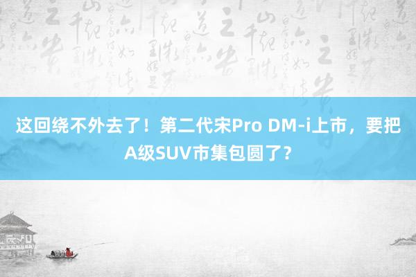 这回绕不外去了！第二代宋Pro DM-i上市，要把A级SUV市集包圆了？