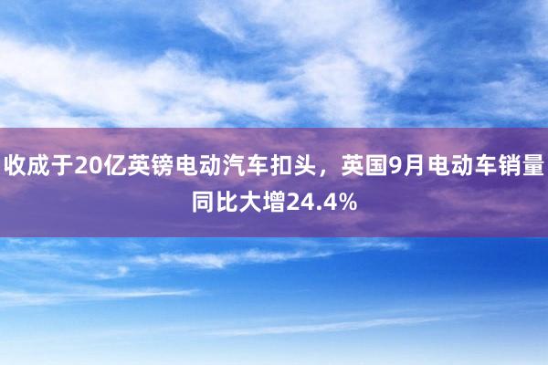 收成于20亿英镑电动汽车扣头，英国9月电动车销量同比大增24.4%