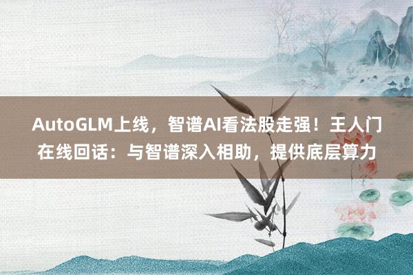 AutoGLM上线，智谱AI看法股走强！王人门在线回话：与智谱深入相助，提供底层算力