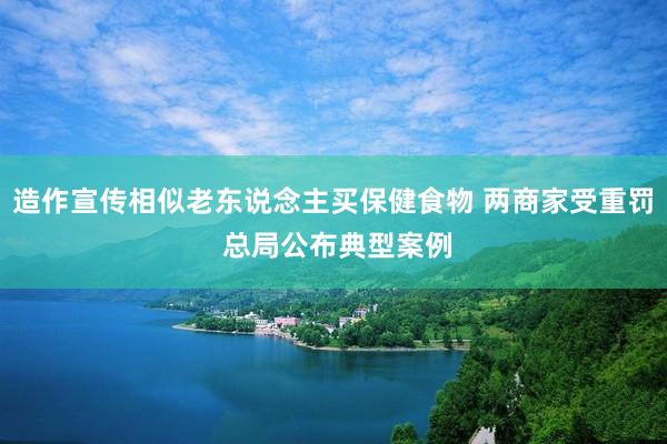 造作宣传相似老东说念主买保健食物 两商家受重罚 总局公布典型案例