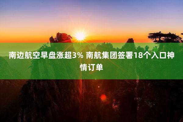 南边航空早盘涨超3% 南航集团签署18个入口神情订单