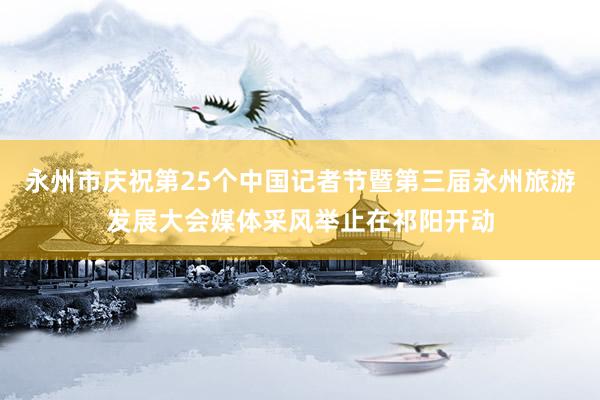 永州市庆祝第25个中国记者节暨第三届永州旅游发展大会媒体采风举止在祁阳开动