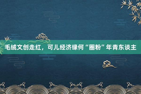 毛绒文创走红，可儿经济缘何“圈粉”年青东谈主