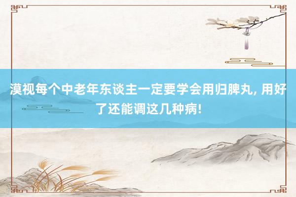 漠视每个中老年东谈主一定要学会用归脾丸, 用好了还能调这几种病!